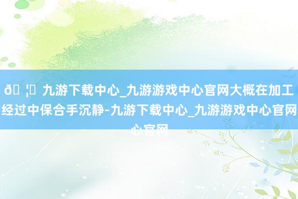 🦄九游下载中心_九游游戏中心官网大概在加工经过中保合手沉静-九游下载中心_九游游戏中心官网