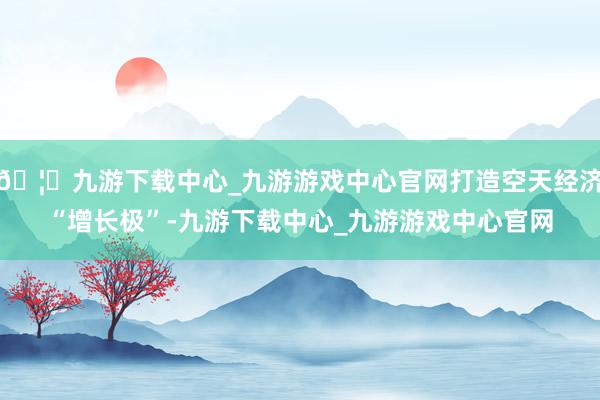 🦄九游下载中心_九游游戏中心官网打造空天经济“增长极”-九游下载中心_九游游戏中心官网