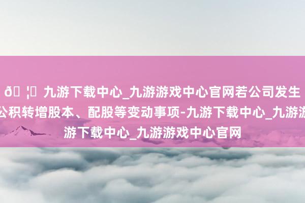 🦄九游下载中心_九游游戏中心官网若公司发生送股、成本公积转增股本、配股等变动事项-九游下载中心_九游游戏中心官网
