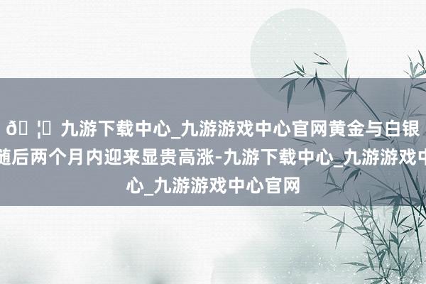 🦄九游下载中心_九游游戏中心官网黄金与白银经常在随后两个月内迎来显贵高涨-九游下载中心_九游游戏中心官网