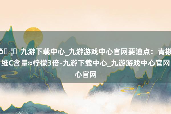 🦄九游下载中心_九游游戏中心官网要道点：青椒维C含量≈柠檬3倍-九游下载中心_九游游戏中心官网