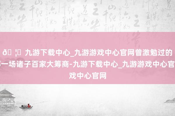 🦄九游下载中心_九游游戏中心官网曾激勉过的那一场诸子百家大筹商-九游下载中心_九游游戏中心官网