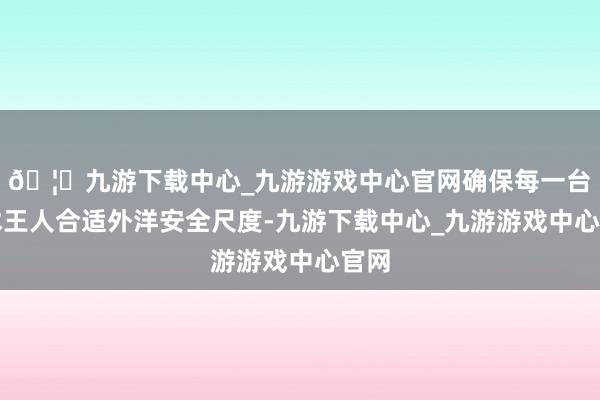 🦄九游下载中心_九游游戏中心官网确保每一台手术王人合适外洋安全尺度-九游下载中心_九游游戏中心官网