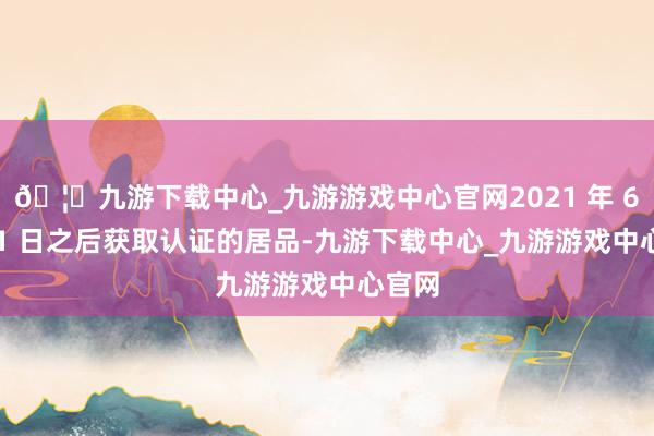🦄九游下载中心_九游游戏中心官网2021 年 6 月 21 日之后获取认证的居品-九游下载中心_九游游戏中心官网