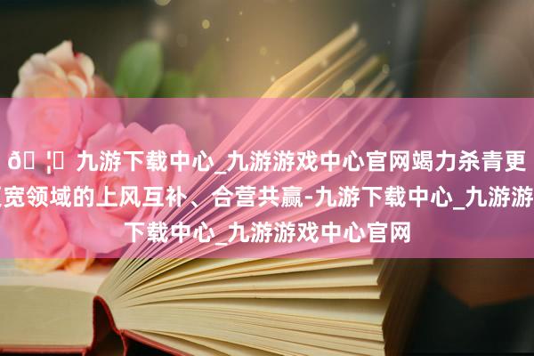 🦄九游下载中心_九游游戏中心官网竭力杀青更高水平、更宽领域的上风互补、合营共赢-九游下载中心_九游游戏中心官网