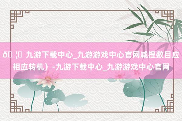 🦄九游下载中心_九游游戏中心官网减捏数目应相应转机）-九游下载中心_九游游戏中心官网