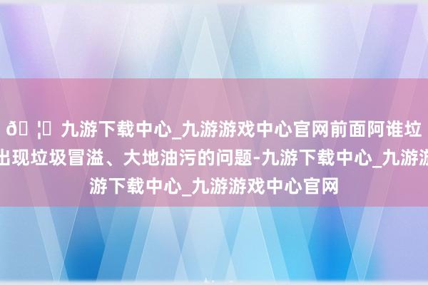 🦄九游下载中心_九游游戏中心官网前面阿谁垃圾桶点也会出现垃圾冒溢、大地油污的问题-九游下载中心_九游游戏中心官网