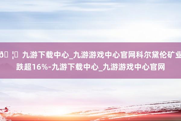 🦄九游下载中心_九游游戏中心官网科尔黛伦矿业跌超16%-九游下载中心_九游游戏中心官网