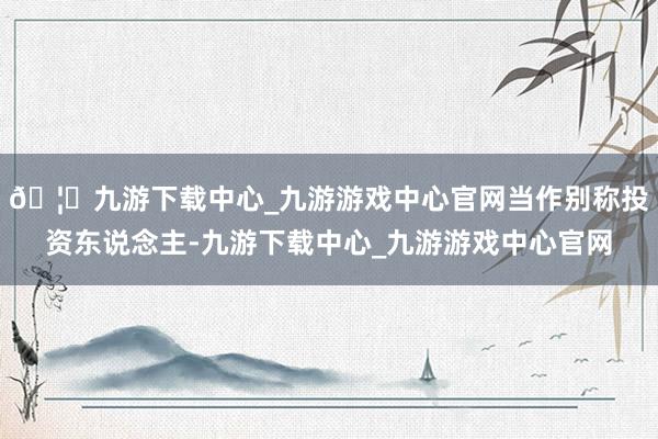 🦄九游下载中心_九游游戏中心官网当作别称投资东说念主-九游下载中心_九游游戏中心官网