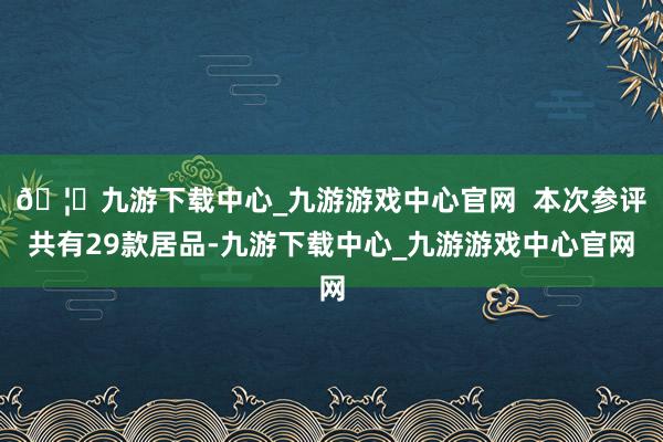 🦄九游下载中心_九游游戏中心官网  本次参评共有29款居品-九游下载中心_九游游戏中心官网