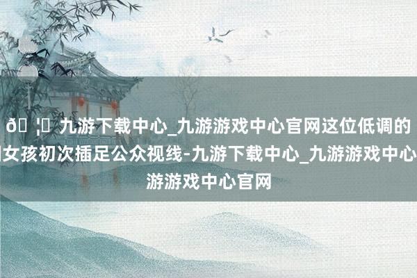 🦄九游下载中心_九游游戏中心官网这位低调的中国女孩初次插足公众视线-九游下载中心_九游游戏中心官网
