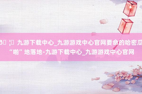 🦄九游下载中心_九游游戏中心官网要命的哈密瓜“啪”地落地-九游下载中心_九游游戏中心官网