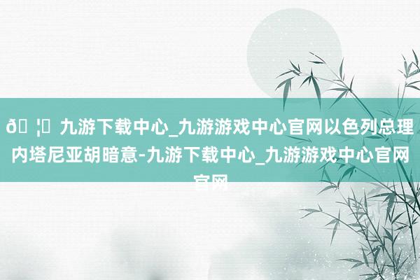 🦄九游下载中心_九游游戏中心官网以色列总理内塔尼亚胡暗意-九游下载中心_九游游戏中心官网