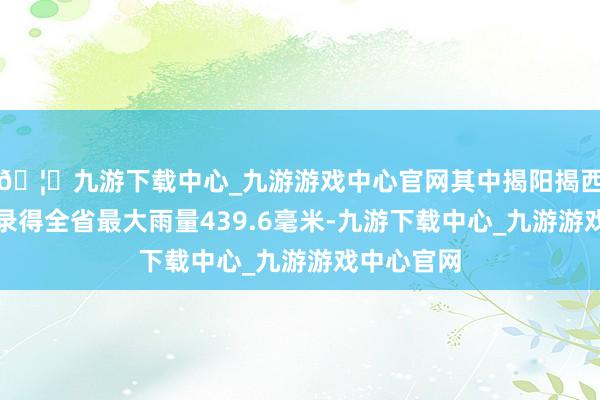 🦄九游下载中心_九游游戏中心官网其中揭阳揭西县肥土乡录得全省最大雨量439.6毫米-九游下载中心_九游游戏中心官网