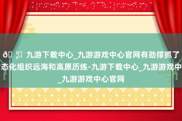 🦄九游下载中心_九游游戏中心官网有劲撑抓了空军常态化组织远海和高原历练-九游下载中心_九游游戏中心官网
