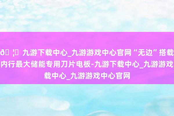 🦄九游下载中心_九游游戏中心官网“无边”搭载2710Ah内行最大储能专用刀片电板-九游下载中心_九游游戏中心官网