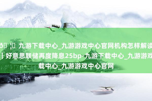 🦄九游下载中心_九游游戏中心官网机构怎样解读?晓数点|好意思联储再度降息25bp-九游下载中心_九游游戏中心官网
