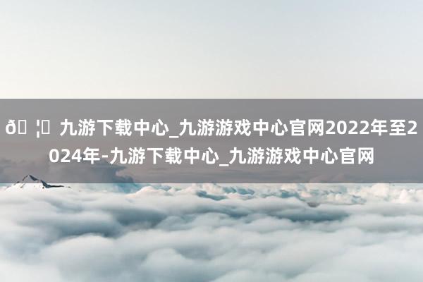 🦄九游下载中心_九游游戏中心官网2022年至2024年-九游下载中心_九游游戏中心官网