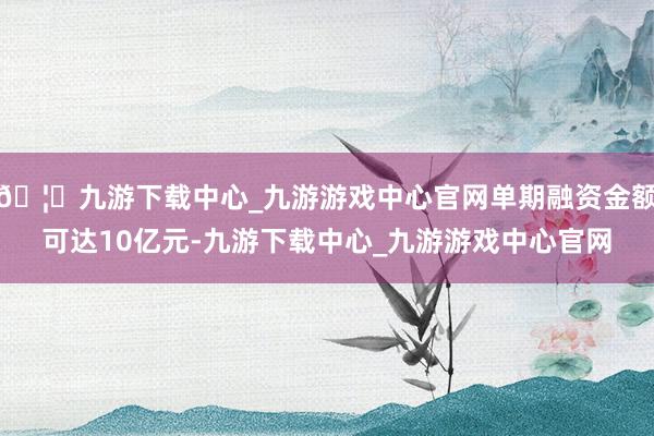 🦄九游下载中心_九游游戏中心官网单期融资金额可达10亿元-九游下载中心_九游游戏中心官网
