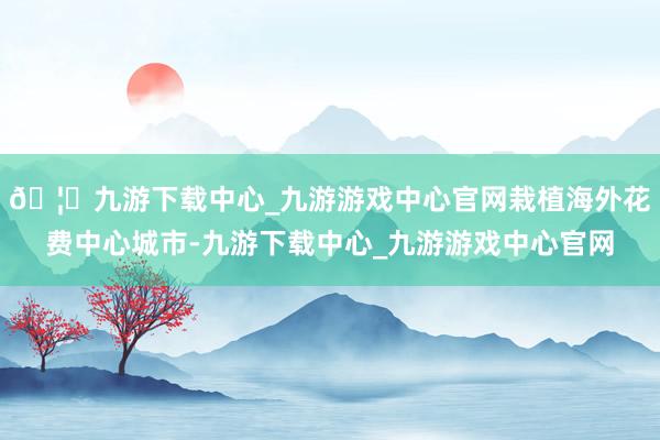 🦄九游下载中心_九游游戏中心官网栽植海外花费中心城市-九游下载中心_九游游戏中心官网