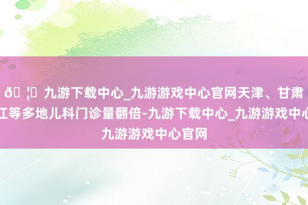🦄九游下载中心_九游游戏中心官网天津、甘肃、浙江等多地儿科门诊量翻倍-九游下载中心_九游游戏中心官网