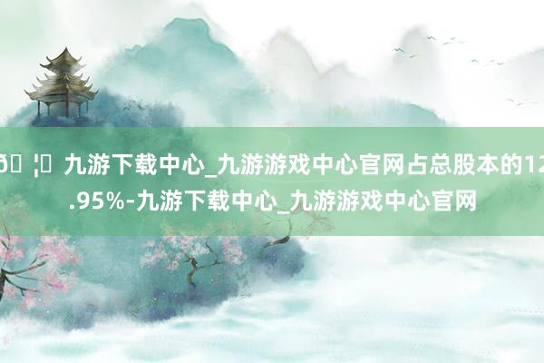🦄九游下载中心_九游游戏中心官网占总股本的12.95%-九游下载中心_九游游戏中心官网