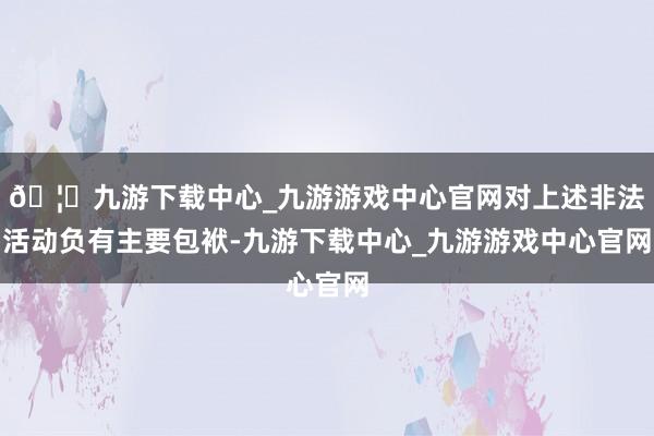 🦄九游下载中心_九游游戏中心官网对上述非法活动负有主要包袱-九游下载中心_九游游戏中心官网