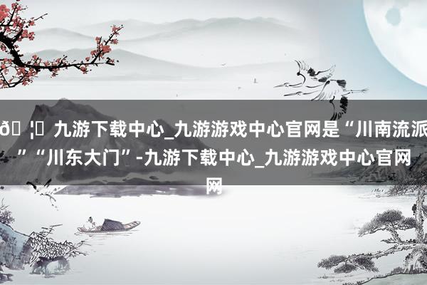 🦄九游下载中心_九游游戏中心官网是“川南流派”“川东大门”-九游下载中心_九游游戏中心官网
