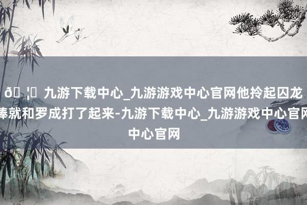 🦄九游下载中心_九游游戏中心官网他拎起囚龙棒就和罗成打了起来-九游下载中心_九游游戏中心官网