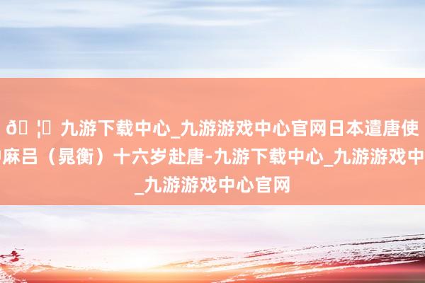 🦄九游下载中心_九游游戏中心官网日本遣唐使阿倍仲麻吕（晁衡）十六岁赴唐-九游下载中心_九游游戏中心官网