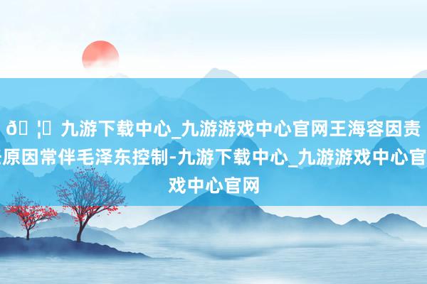 🦄九游下载中心_九游游戏中心官网王海容因责任原因常伴毛泽东控制-九游下载中心_九游游戏中心官网