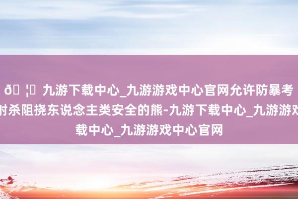 🦄九游下载中心_九游游戏中心官网允许防暴考查用步枪射杀阻挠东说念主类安全的熊-九游下载中心_九游游戏中心官网