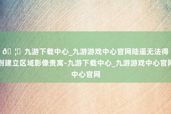 🦄九游下载中心_九游游戏中心官网陆遥无法得到建立区域影像贵寓-九游下载中心_九游游戏中心官网