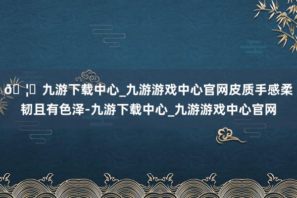🦄九游下载中心_九游游戏中心官网皮质手感柔韧且有色泽-九游下载中心_九游游戏中心官网