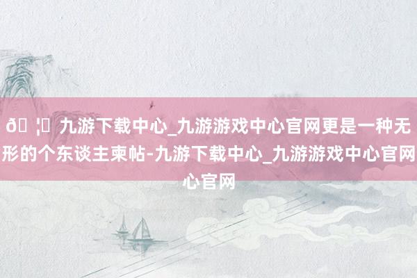 🦄九游下载中心_九游游戏中心官网更是一种无形的个东谈主柬帖-九游下载中心_九游游戏中心官网