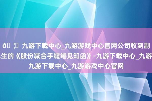 🦄九游下载中心_九游游戏中心官网公司收到副总裁傅利华先生的《股份减合手缱绻见知函》-九游下载中心_九游游戏中心官网