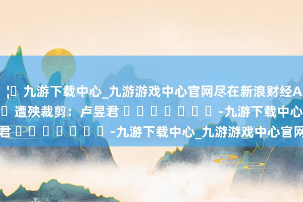 🦄九游下载中心_九游游戏中心官网尽在新浪财经APP 遭殃裁剪:卢昱君 -九游下载中心_九游游戏中心官网