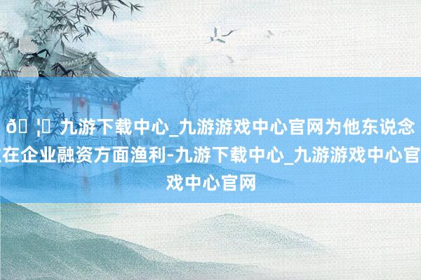 🦄九游下载中心_九游游戏中心官网为他东说念主在企业融资方面渔利-九游下载中心_九游游戏中心官网