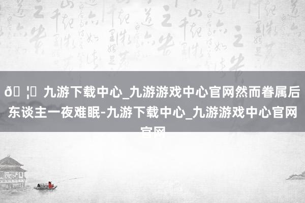 🦄九游下载中心_九游游戏中心官网然而眷属后东谈主一夜难眠-九游下载中心_九游游戏中心官网