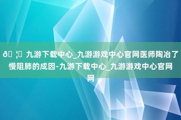🦄九游下载中心_九游游戏中心官网医师陶冶了慢阻肺的成因-九游下载中心_九游游戏中心官网