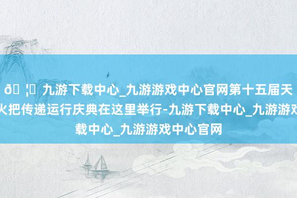 🦄九游下载中心_九游游戏中心官网第十五届天下灵通会火把传递运行庆典在这里举行-九游下载中心_九游游戏中心官网