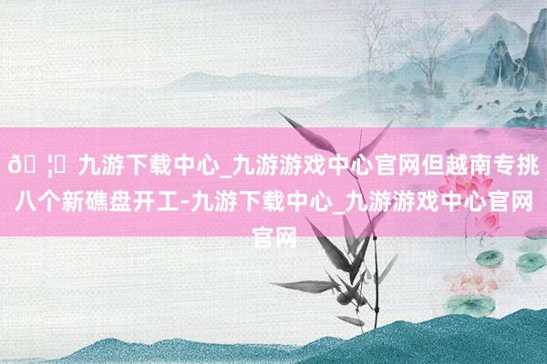 🦄九游下载中心_九游游戏中心官网但越南专挑八个新礁盘开工-九游下载中心_九游游戏中心官网
