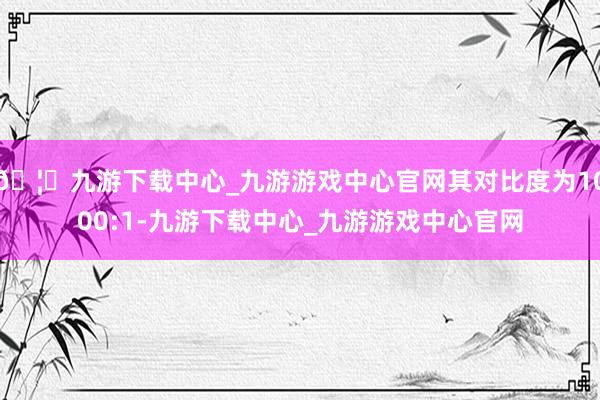 🦄九游下载中心_九游游戏中心官网其对比度为1000:1-九游下载中心_九游游戏中心官网