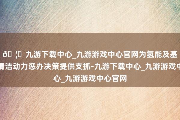 🦄九游下载中心_九游游戏中心官网为氢能及基于氨的清洁动力惩办决策提供支抓-九游下载中心_九游游戏中心官网
