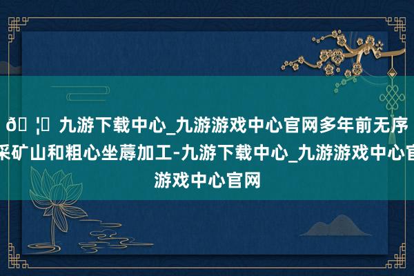 🦄九游下载中心_九游游戏中心官网多年前无序开采矿山和粗心坐蓐加工-九游下载中心_九游游戏中心官网