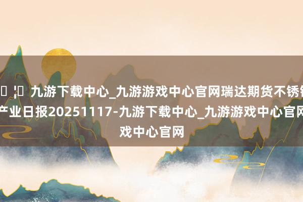 🦄九游下载中心_九游游戏中心官网瑞达期货不锈钢产业日报20251117-九游下载中心_九游游戏中心官网
