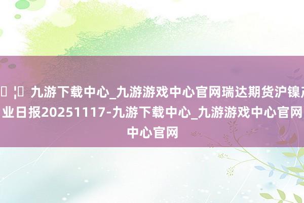 🦄九游下载中心_九游游戏中心官网瑞达期货沪镍产业日报20251117-九游下载中心_九游游戏中心官网