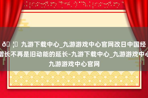 🦄九游下载中心_九游游戏中心官网改日中国经济的增长不再是旧动能的延长-九游下载中心_九游游戏中心官网