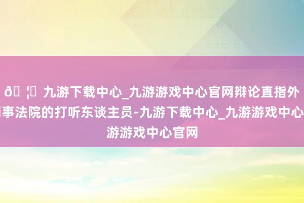 🦄九游下载中心_九游游戏中心官网辩论直指外洋刑事法院的打听东谈主员-九游下载中心_九游游戏中心官网
