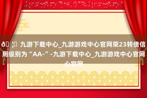 🦄九游下载中心_九游游戏中心官网荣23转债信用级别为“AA-”-九游下载中心_九游游戏中心官网